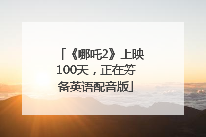 《哪吒2》上映100天，正在筹备英语配音版