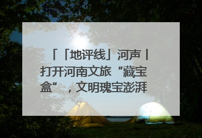 「地评线」河声丨打开河南文旅“藏宝盒”，文明瑰宝澎湃发展“豫动能”