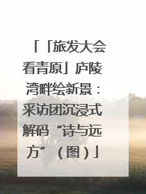 「旅发大会看青原」庐陵湾畔绘新景：采访团沉浸式解码“诗与远方”（图）