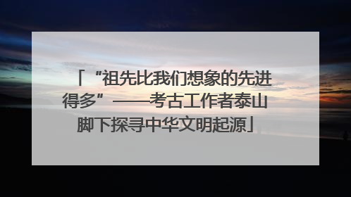 “祖先比我们想象的先进得多”——考古工作者泰山脚下探寻中华文明起源