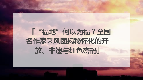 “福地”何以为福？全国名作家采风团揭秘怀化的开放、非遗与红色密码