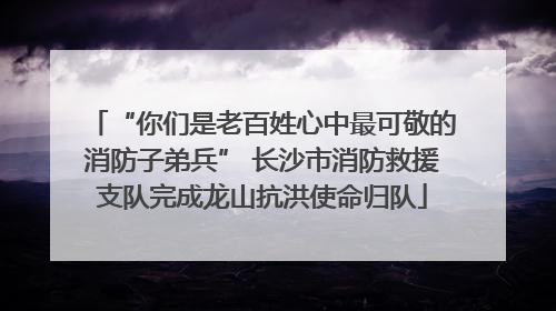 “你们是老百姓心中最可敬的消防子弟兵” 长沙市消防救援支队完成龙山抗洪使命归队