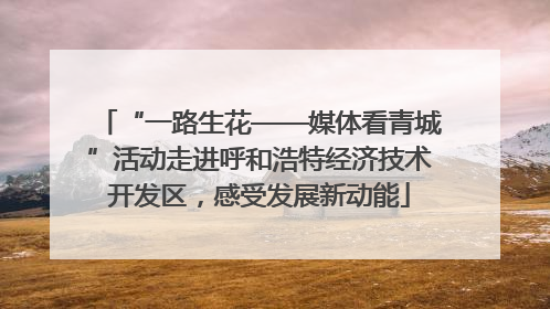 “一路生花——媒体看青城”活动走进呼和浩特经济技术开发区，感受发展新动能