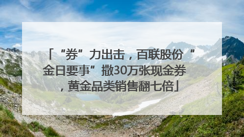 “券”力出击，百联股份“金日要事”撒30万张现金券，黄金品类销售翻七倍