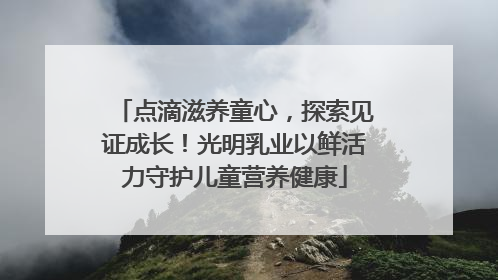 点滴滋养童心，探索见证成长！光明乳业以鲜活力守护儿童营养健康