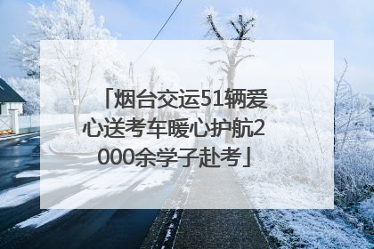 烟台交运51辆爱心送考车暖心护航2000余学子赴考