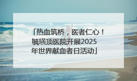 热血筑桥，医者仁心！毓璜顶医院开展2025年世界献血者日活动