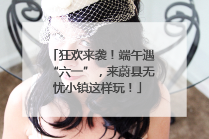 狂欢来袭！端午遇“六一”，来蔚县无忧小镇这样玩！