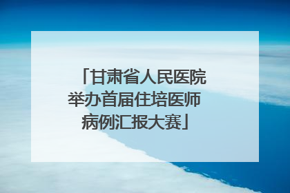 甘肃省人民医院举办首届住培医师病例汇报大赛