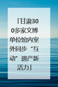 甘肃300多家文博单位馆内室外同步“互动”遗产新活力