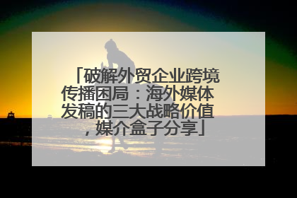 破解外贸企业跨境传播困局：海外媒体发稿的三大战略价值，媒介盒子分享