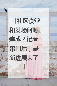 社区食堂和菜场何时建成？记者串门后，最新进展来了