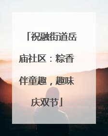 祝融街道岳庙社区：粽香伴童趣，趣味庆双节