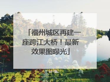 福州城区再建一座跨江大桥！最新效果图曝光