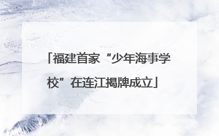 福建首家“少年海事学校”在连江揭牌成立