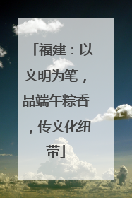 福建：以文明为笔，品端午粽香，传文化纽带