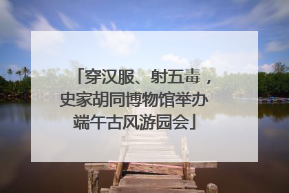 穿汉服、射五毒，史家胡同博物馆举办端午古风游园会