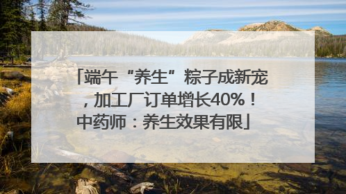 端午“养生”粽子成新宠，加工厂订单增长40%！中药师：养生效果有限