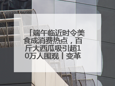 端午临近时令美食成消费热点，百斤大西瓜吸引超10万人围观丨变革618