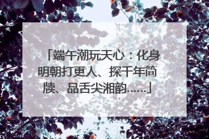 端午潮玩天心：化身明朝打更人、探千年简牍、品舌尖湘韵……
