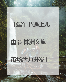 端午节遇上儿童节 株洲文旅市场活力迸发