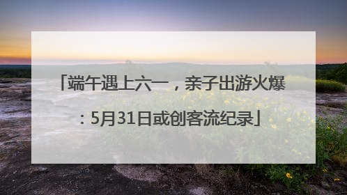 端午遇上六一，亲子出游火爆：5月31日或创客流纪录