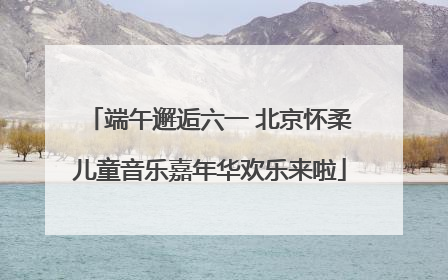 端午邂逅六一 北京怀柔儿童音乐嘉年华欢乐来啦