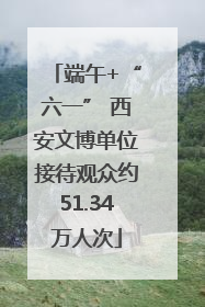 端午+“六一” 西安文博单位接待观众约51.34万人次
