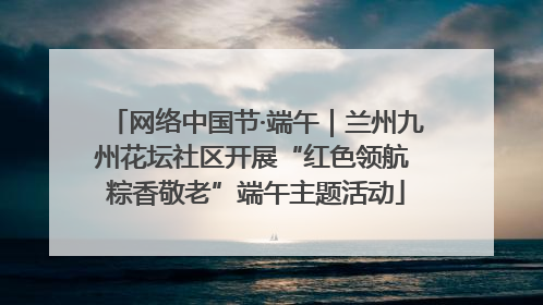 网络中国节·端午｜兰州九州花坛社区开展“红色领航 粽香敬老”端午主题活动