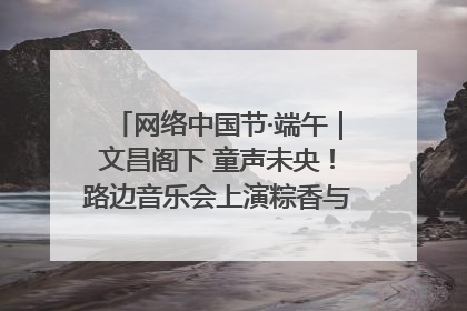 网络中国节·端午｜文昌阁下 童声未央！路边音乐会上演粽香与童真的诗意交响