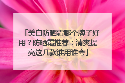 美白防晒霜哪个牌子好用？防晒霜推荐：清爽提亮这几款谁用谁夸
