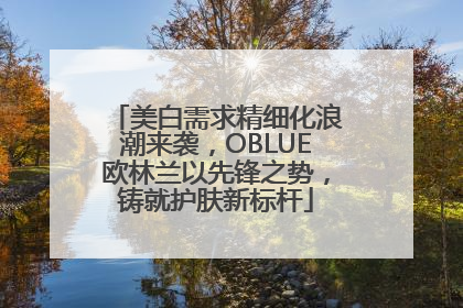 美白需求精细化浪潮来袭，OBLUE欧林兰以先锋之势，铸就护肤新标杆