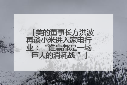 美的董事长方洪波再谈小米进入家电行业：“谁赢都是一场巨大的消耗战 ”