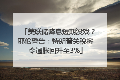 美联储降息短期没戏？耶伦警告：特朗普关税将令通胀回升至3%
