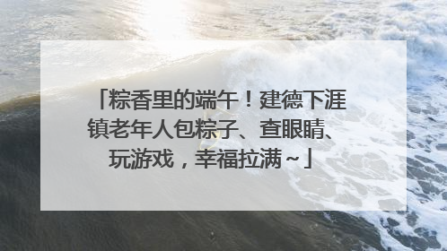 粽香里的端午！建德下涯镇老年人包粽子、查眼睛、玩游戏，幸福拉满～