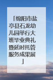 绵阳市盐亭县石龙幼儿园举行大班毕业典礼暨延时托管服务成果展