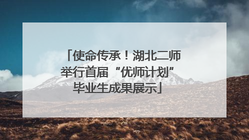 使命传承！湖北二师举行首届“优师计划”毕业生成果展示
