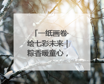 一纸画卷·绘七彩未来｜粽香暖童心，老少叙端阳