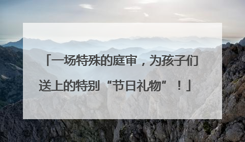 一场特殊的庭审，为孩子们送上的特别“节日礼物”！