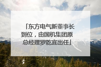 东方电气新董事长到位，由国机集团原总经理罗乾宜出任