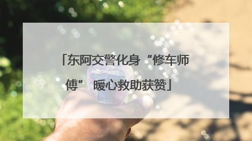 东阿交警化身“修车师傅” 暖心救助获赞