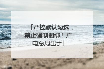严控默认勾选，禁止强制捆绑！广电总局出手