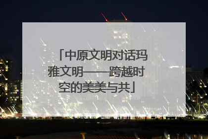 中原文明对话玛雅文明——跨越时空的美美与共