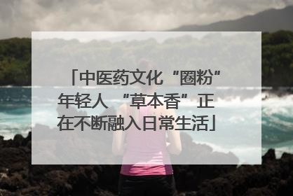 中医药文化“圈粉”年轻人 “草本香”正在不断融入日常生活