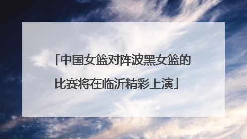 中国女篮对阵波黑女篮的比赛将在临沂精彩上演