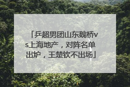 乒超男团山东魏桥vs上海地产，对阵名单出炉，王楚钦不出场