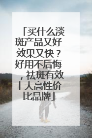 买什么淡斑产品又好效果又快？好用不后悔，祛斑有效十大高性价比品牌