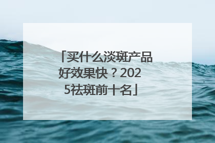 买什么淡斑产品好效果快？2025祛斑前十名