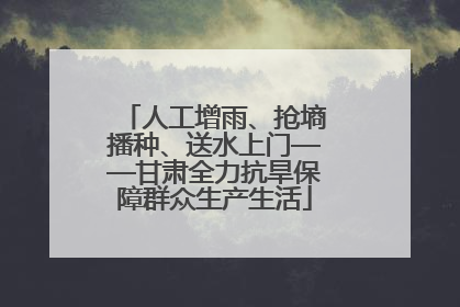 人工增雨、抢墒播种、送水上门——甘肃全力抗旱保障群众生产生活
