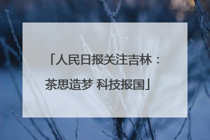 人民日报关注吉林：茶思造梦 科技报国